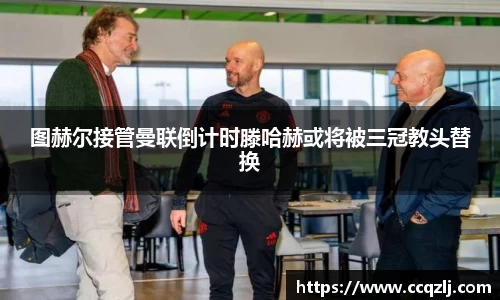 图赫尔接管曼联倒计时滕哈赫或将被三冠教头替换