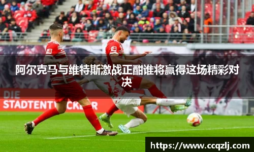 阿尔克马与维特斯激战正酣谁将赢得这场精彩对决