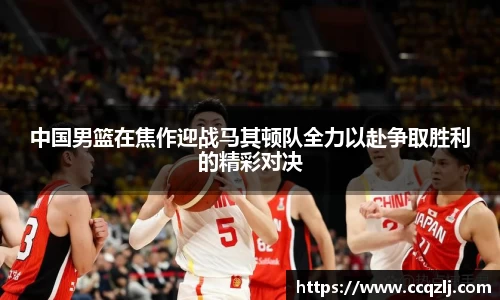 中国男篮在焦作迎战马其顿队全力以赴争取胜利的精彩对决